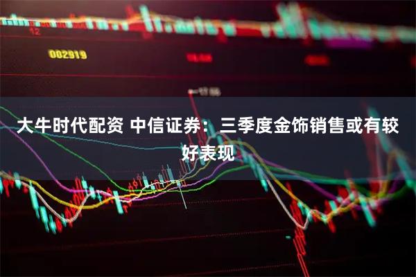 大牛时代配资 中信证券：三季度金饰销售或有较好表现