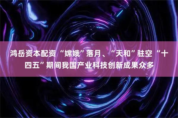 鸿岳资本配资 “嫦娥”落月、“天和”驻空 “十四五”期间我国产业科技创新成果众多