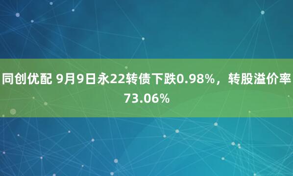 同创优配 9月9日永22转债下跌0.98%，转股溢价率73.06%