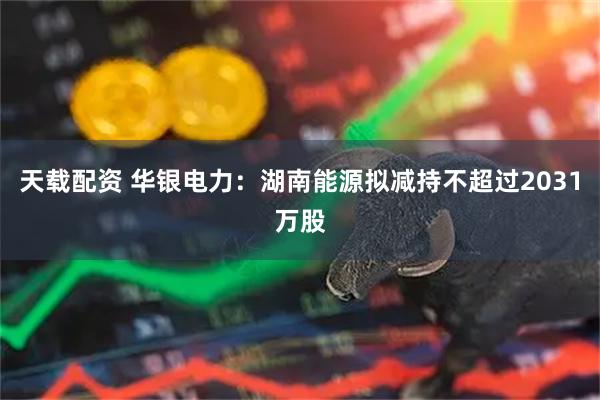 天载配资 华银电力：湖南能源拟减持不超过2031万股