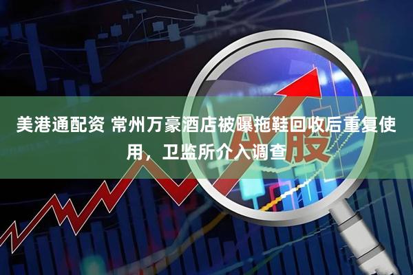 美港通配资 常州万豪酒店被曝拖鞋回收后重复使用，卫监所介入调查