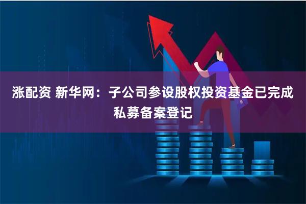 涨配资 新华网：子公司参设股权投资基金已完成私募备案登记