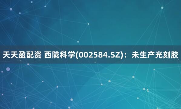 天天盈配资 西陇科学(002584.SZ)：未生产光刻胶