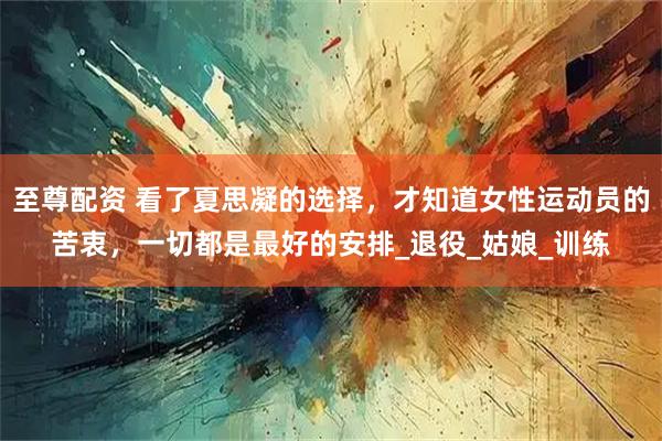 至尊配资 看了夏思凝的选择，才知道女性运动员的苦衷，一切都是最好的安排_退役_姑娘_训练