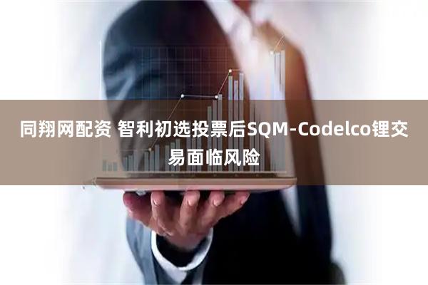 同翔网配资 智利初选投票后SQM-Codelco锂交易面临风险