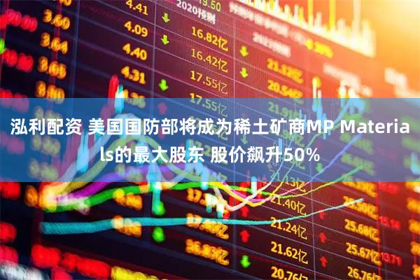 泓利配资 美国国防部将成为稀土矿商MP Materials的最大股东 股价飙升50%