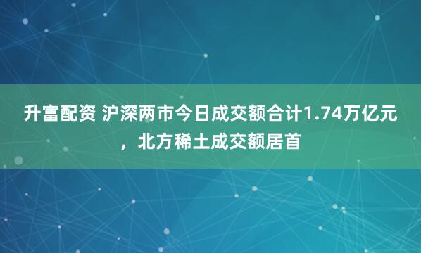 升富配资 沪深两市今日成交额合计1.74万亿元，北方稀土成交额居首