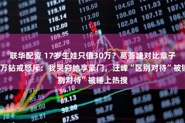 联华配资 17岁生娃只值30万？葛荟婕对比章子怡3000万钻戒怒斥：我哭穷她享豪门，汪峰“区别对待”被锤上热搜