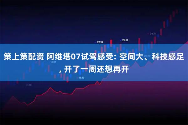 策上策配资 阿维塔07试驾感受: 空间大、科技感足, 开了一周还想再开