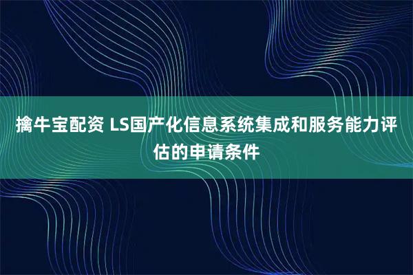 擒牛宝配资 LS国产化信息系统集成和服务能力评估的申请条件