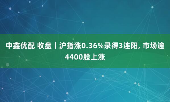 中鑫优配 收盘丨沪指涨0.36%录得3连阳, 市场逾4400股上涨