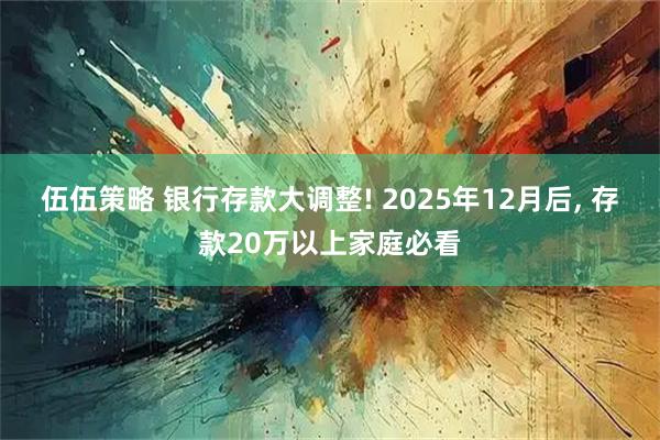 伍伍策略 银行存款大调整! 2025年12月后, 存款20万以上家庭必看