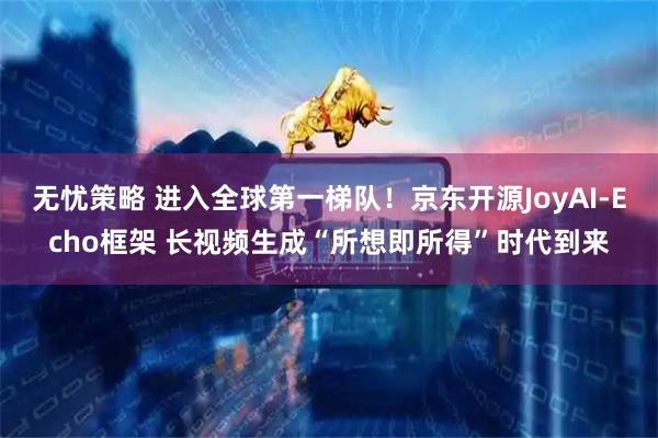 无忧策略 进入全球第一梯队！京东开源JoyAI-Echo框架 长视频生成“所想即所得”时代到来