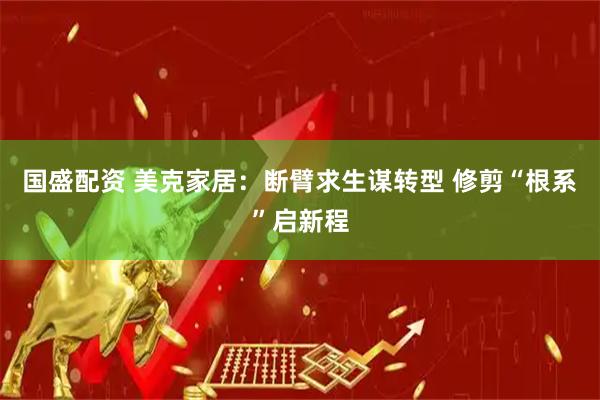 国盛配资 美克家居:断臂求生谋转型 修剪“根系”启新程