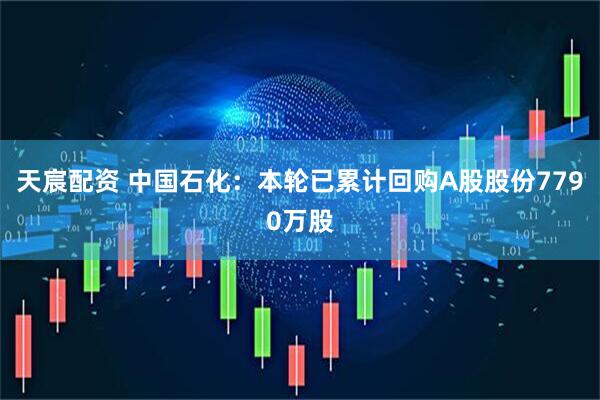 天宸配资 中国石化：本轮已累计回购A股股份7790万股